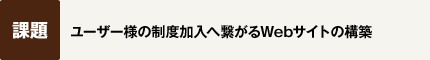 【課題】ユーザー様の制度加入へ繋がるWebサイトの構築